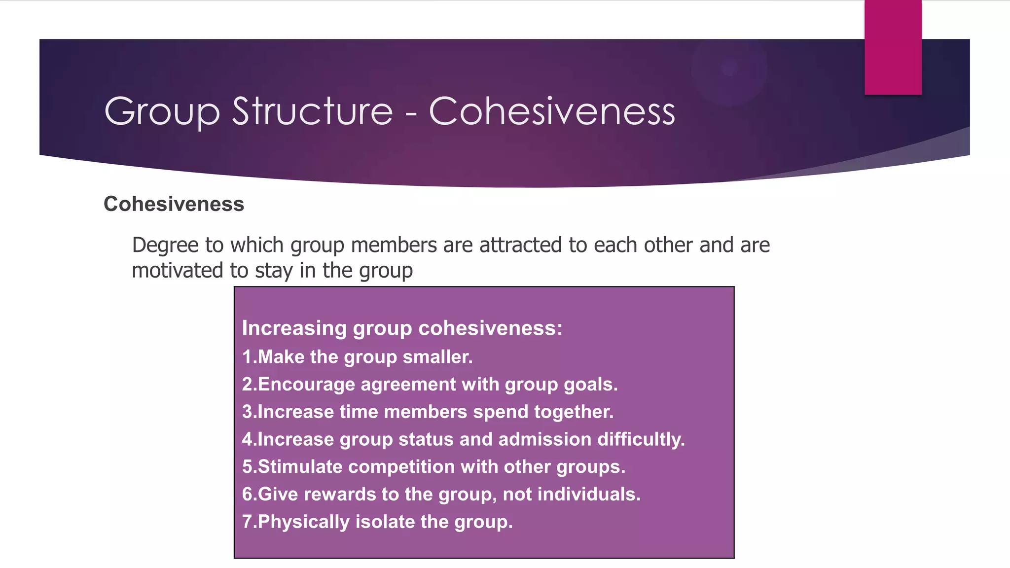 Group Structure - Cohesiveness
Cohesiveness
Degree to which group members are attracted to each other and are
motivated to stay in the group
Increasing group cohesiveness:
1.Make the group smaller.
2.Encourage agreement with group goals.
3.Increase time members spend together.
4.Increase group status and admission difficultly.
5.Stimulate competition with other groups.
6.Give rewards to the group, not individuals.
7.Physically isolate the group.

 
