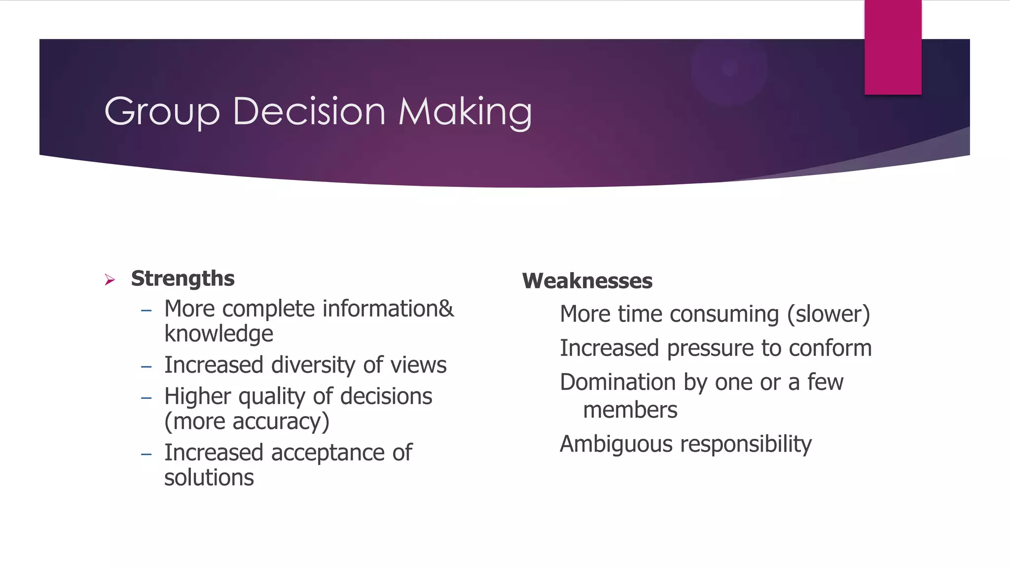 Group Decision Making



Strengths

More complete information&
knowledge
– Increased diversity of views
– Higher quality of decisions
(more accuracy)
– Increased acceptance of
solutions
–

Weaknesses

More time consuming (slower)
Increased pressure to conform
Domination by one or a few
members
Ambiguous responsibility

 