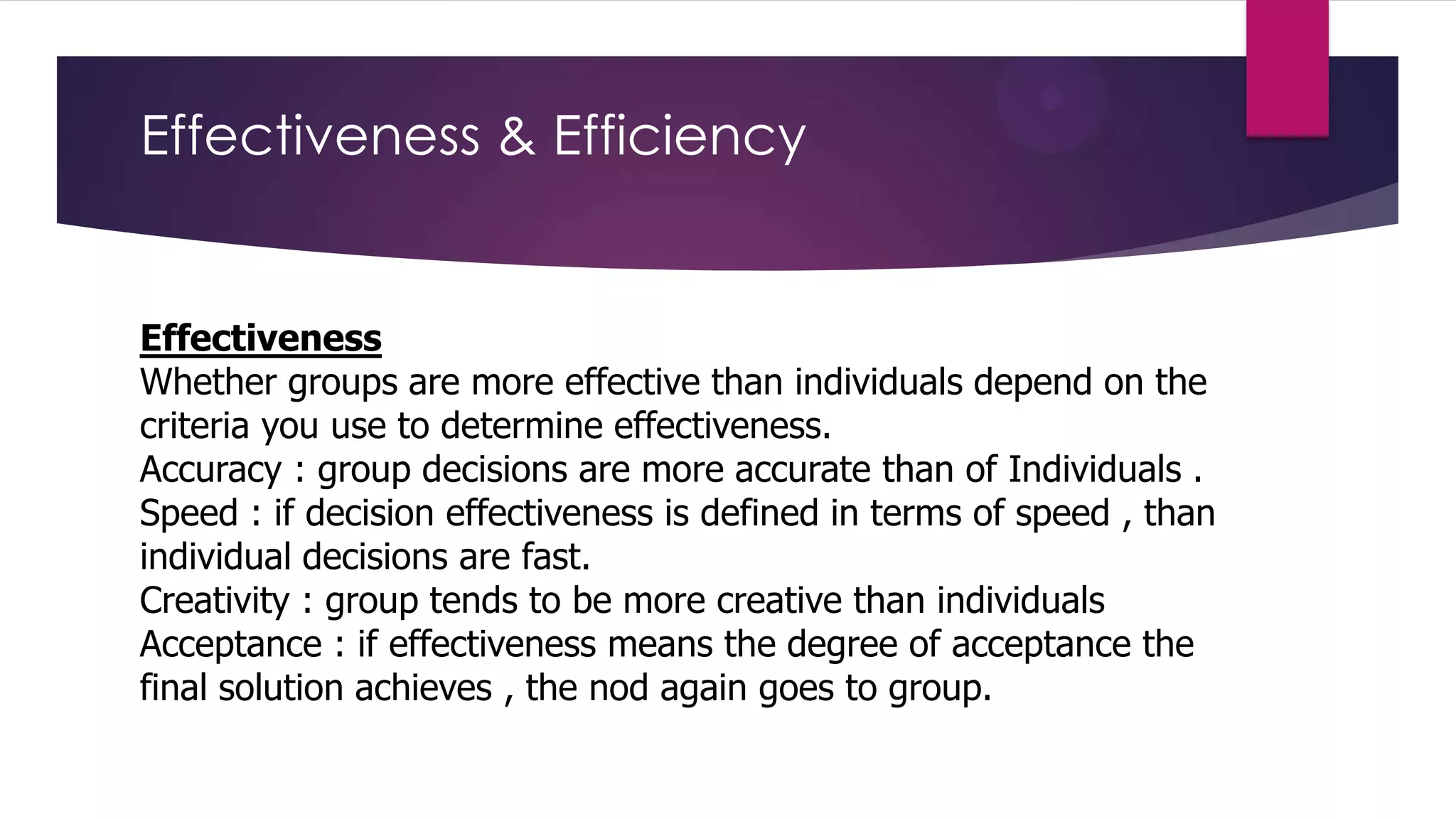 Effectiveness & Efficiency

Effectiveness
Whether groups are more effective than individuals depend on the
criteria you use to determine effectiveness.
Accuracy : group decisions are more accurate than of Individuals .
Speed : if decision effectiveness is defined in terms of speed , than
individual decisions are fast.
Creativity : group tends to be more creative than individuals
Acceptance : if effectiveness means the degree of acceptance the
final solution achieves , the nod again goes to group.

 
