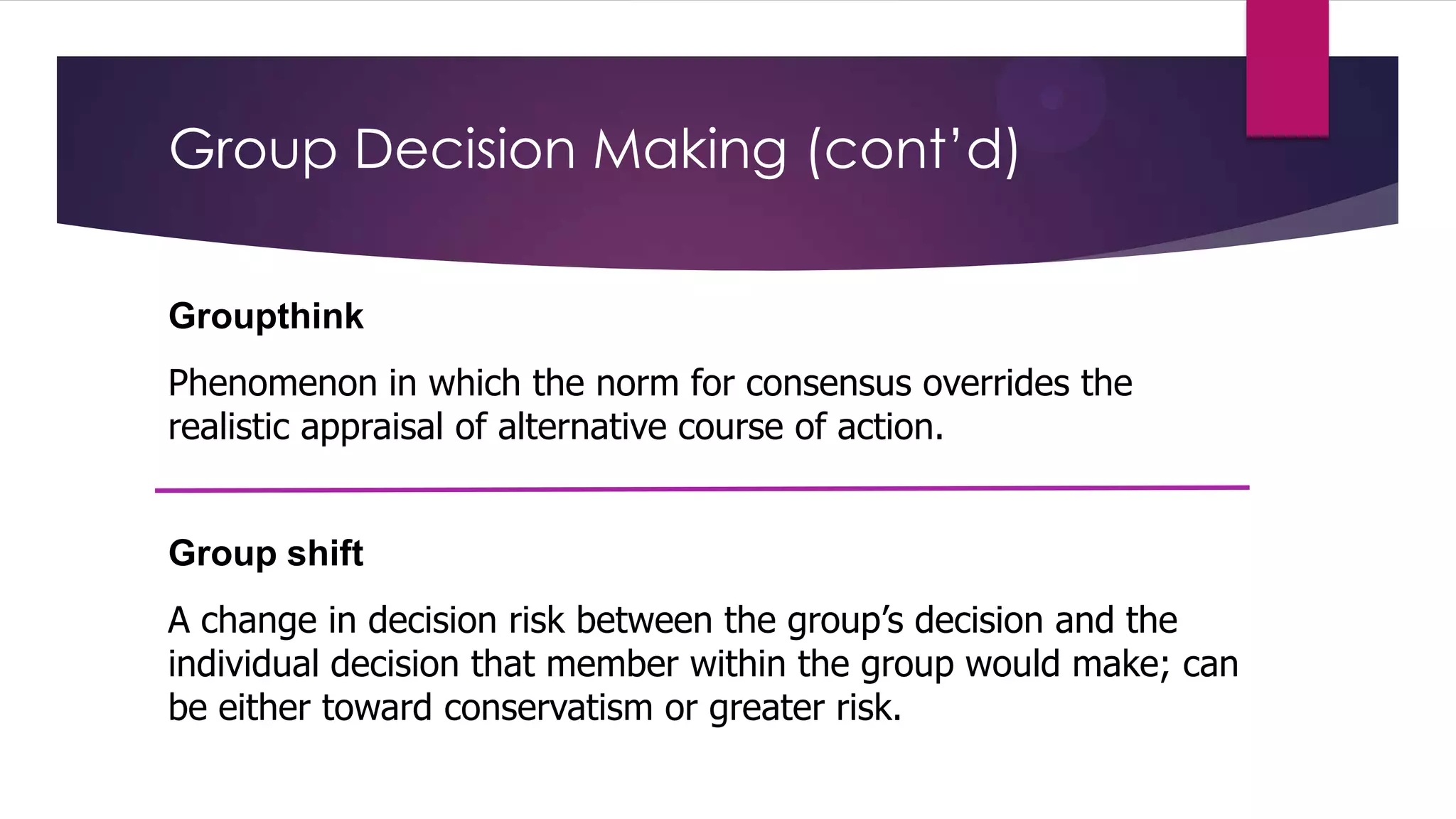 Group Decision Making (cont’d)
Groupthink
Phenomenon in which the norm for consensus overrides the
realistic appraisal of alternative course of action.

Group shift

A change in decision risk between the group’s decision and the
individual decision that member within the group would make; can
be either toward conservatism or greater risk.

 