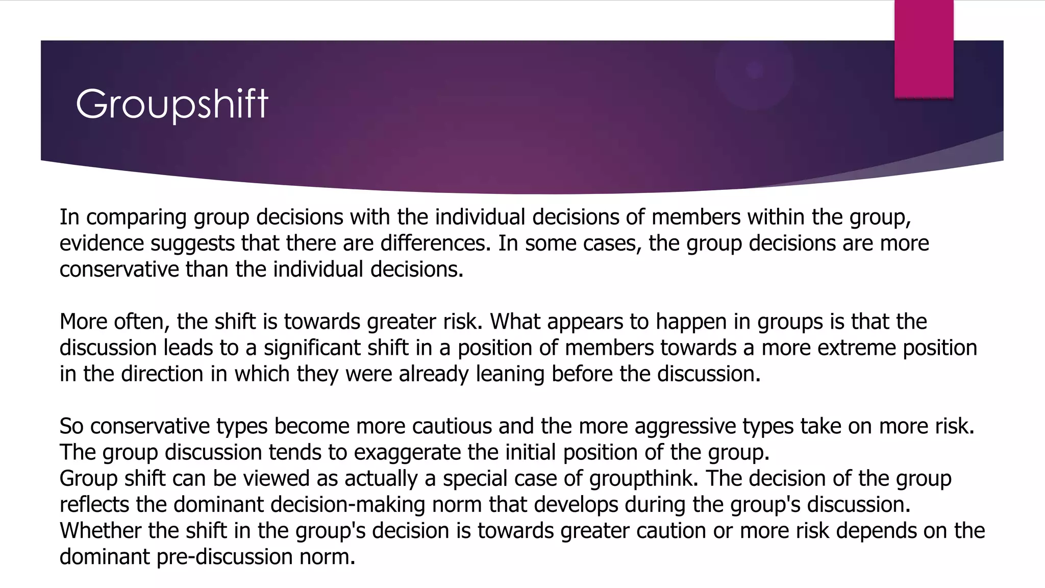 Groupshift
In comparing group decisions with the individual decisions of members within the group,
evidence suggests that there are differences. In some cases, the group decisions are more
conservative than the individual decisions.
More often, the shift is towards greater risk. What appears to happen in groups is that the
discussion leads to a significant shift in a position of members towards a more extreme position
in the direction in which they were already leaning before the discussion.

So conservative types become more cautious and the more aggressive types take on more risk.
The group discussion tends to exaggerate the initial position of the group.
Group shift can be viewed as actually a special case of groupthink. The decision of the group
reflects the dominant decision-making norm that develops during the group's discussion.
Whether the shift in the group's decision is towards greater caution or more risk depends on the
dominant pre-discussion norm.

 