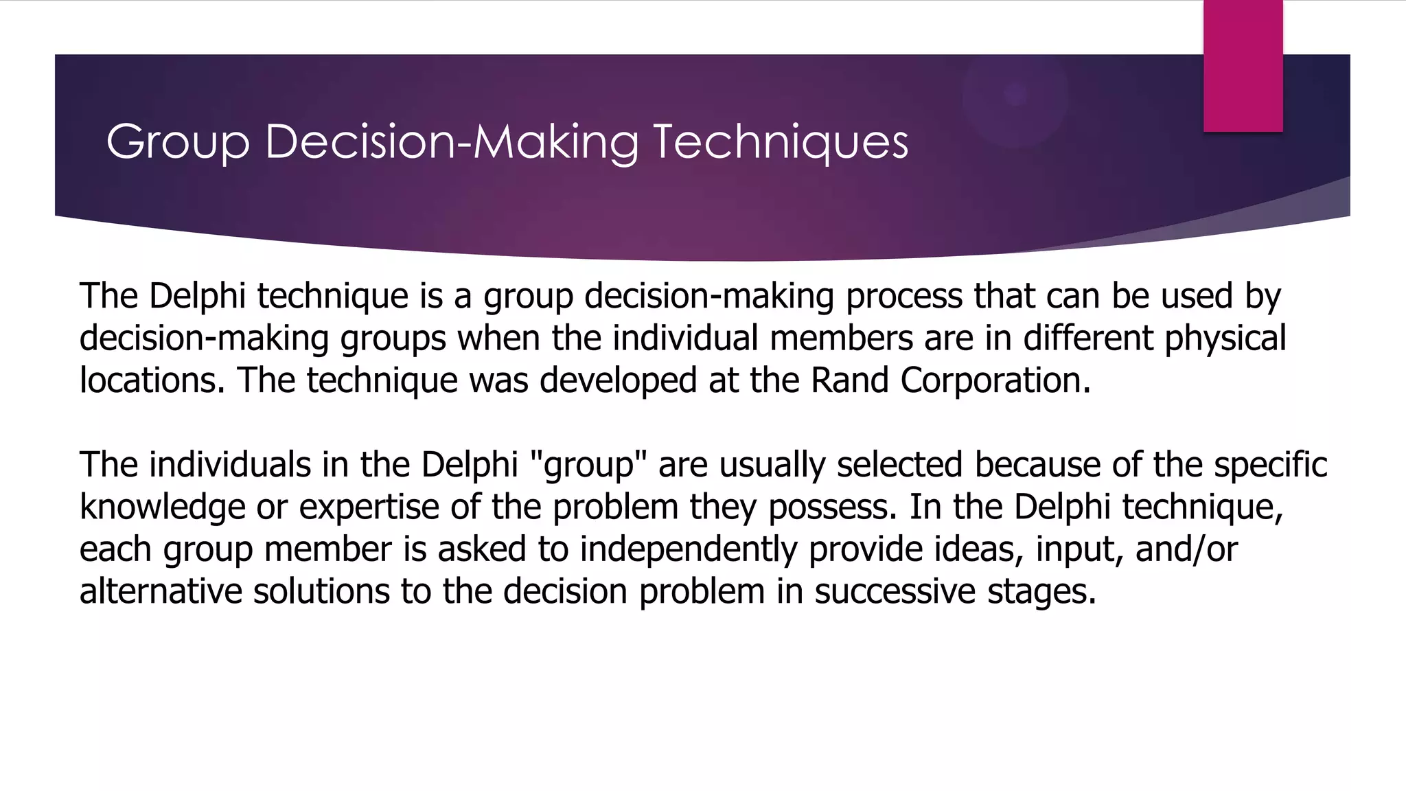 Group Decision-Making Techniques
The Delphi technique is a group decision-making process that can be used by
decision-making groups when the individual members are in different physical
locations. The technique was developed at the Rand Corporation.
The individuals in the Delphi "group" are usually selected because of the specific
knowledge or expertise of the problem they possess. In the Delphi technique,
each group member is asked to independently provide ideas, input, and/or
alternative solutions to the decision problem in successive stages.

 
