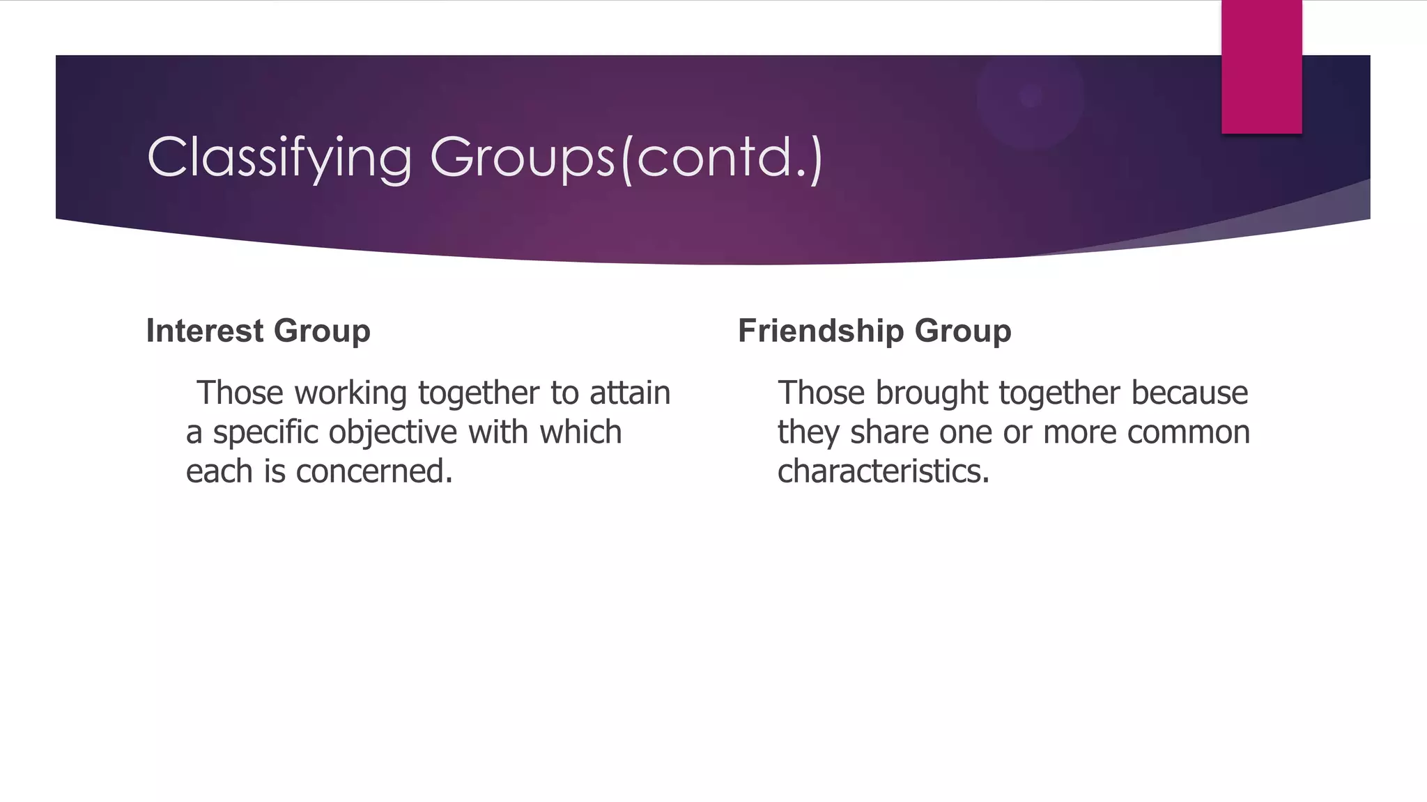 Classifying Groups(contd.)
Interest Group
Those working together to attain
a specific objective with which
each is concerned.

Friendship Group
Those brought together because
they share one or more common
characteristics.

 