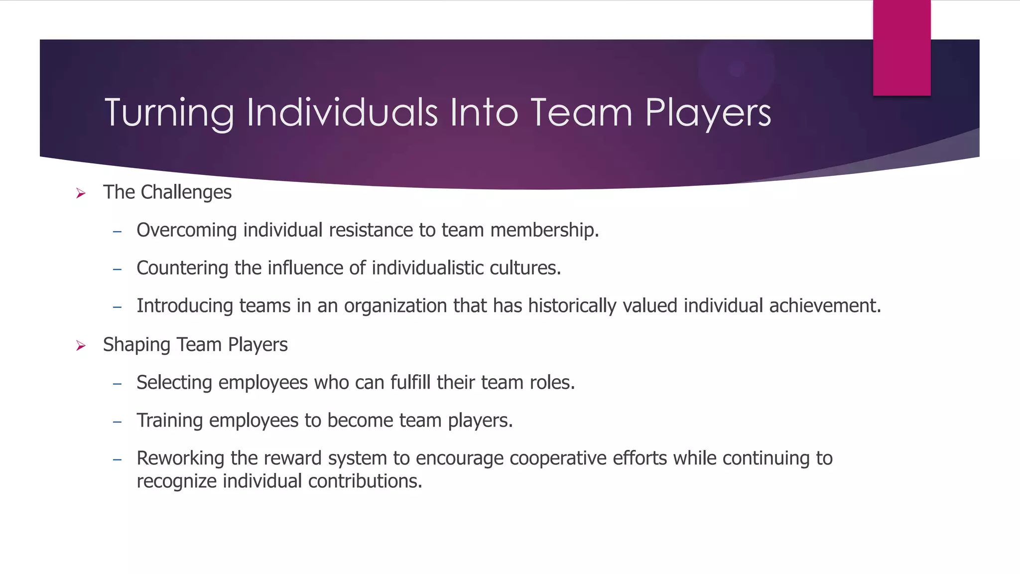 Turning Individuals Into Team Players


The Challenges
–
–

Countering the influence of individualistic cultures.

–


Overcoming individual resistance to team membership.

Introducing teams in an organization that has historically valued individual achievement.

Shaping Team Players
–

Selecting employees who can fulfill their team roles.

–

Training employees to become team players.

–

Reworking the reward system to encourage cooperative efforts while continuing to
recognize individual contributions.

 