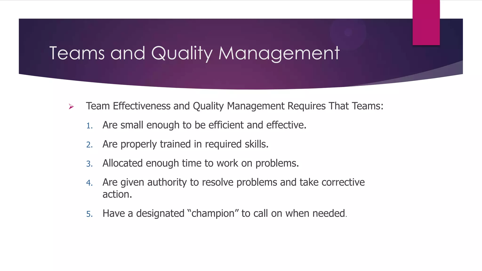 Teams and Quality Management


Team Effectiveness and Quality Management Requires That Teams:
1.

Are small enough to be efficient and effective.

2.

Are properly trained in required skills.

3.

Allocated enough time to work on problems.

4.

Are given authority to resolve problems and take corrective
action.

5.

Have a designated “champion” to call on when needed.

 