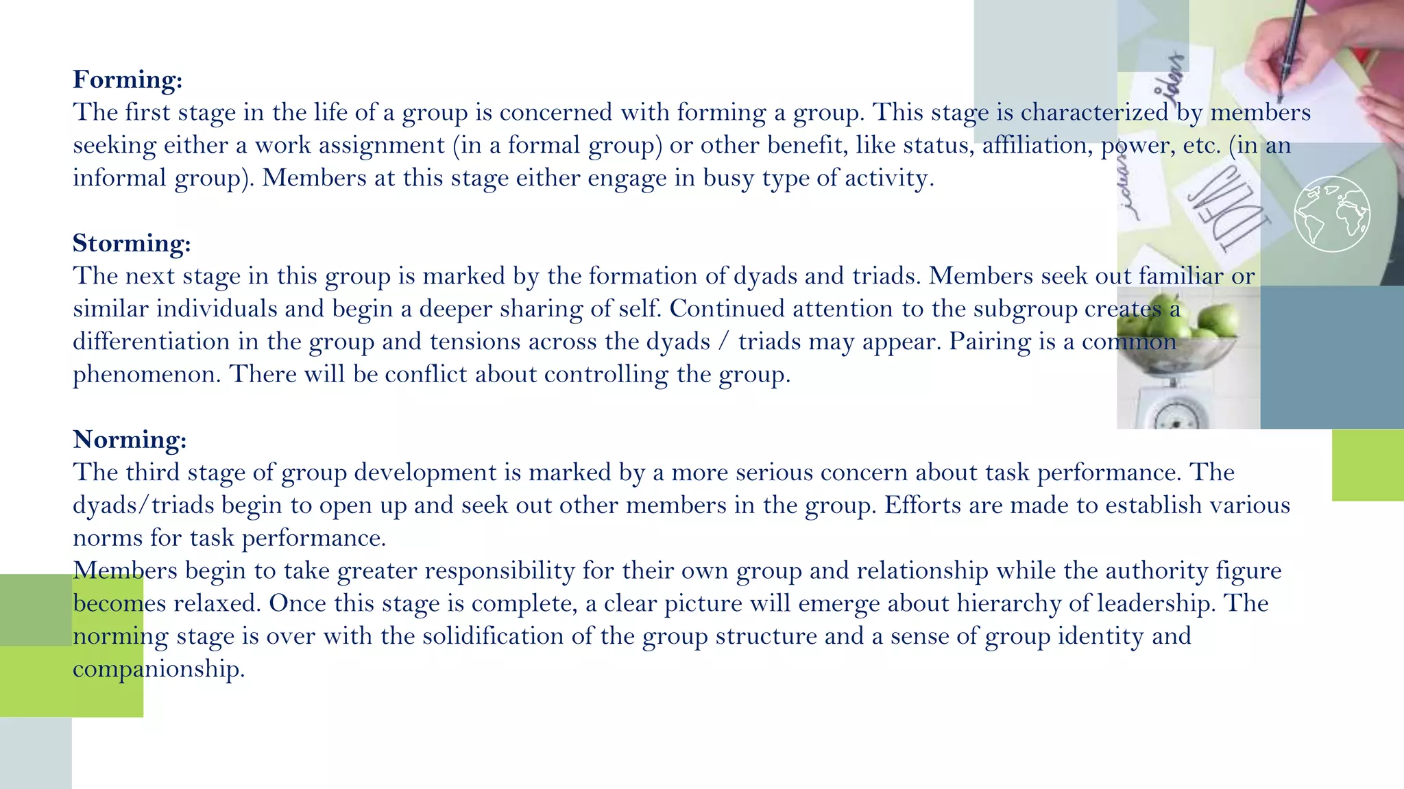 Forming:
The first stage in the life of a group is concerned with forming a group. This stage is characterized by members
seeking either a work assignment (in a formal group) or other benefit, like status, affiliation, power, etc. (in an
informal group). Members at this stage either engage in busy type of activity.
Storming:
The next stage in this group is marked by the formation of dyads and triads. Members seek out familiar or
similar individuals and begin a deeper sharing of self. Continued attention to the subgroup creates a
differentiation in the group and tensions across the dyads / triads may appear. Pairing is a common
phenomenon. There will be conflict about controlling the group.
Norming:
The third stage of group development is marked by a more serious concern about task performance. The
dyads/triads begin to open up and seek out other members in the group. Efforts are made to establish various
norms for task performance.
Members begin to take greater responsibility for their own group and relationship while the authority figure
becomes relaxed. Once this stage is complete, a clear picture will emerge about hierarchy of leadership. The
norming stage is over with the solidification of the group structure and a sense of group identity and
companionship.
 