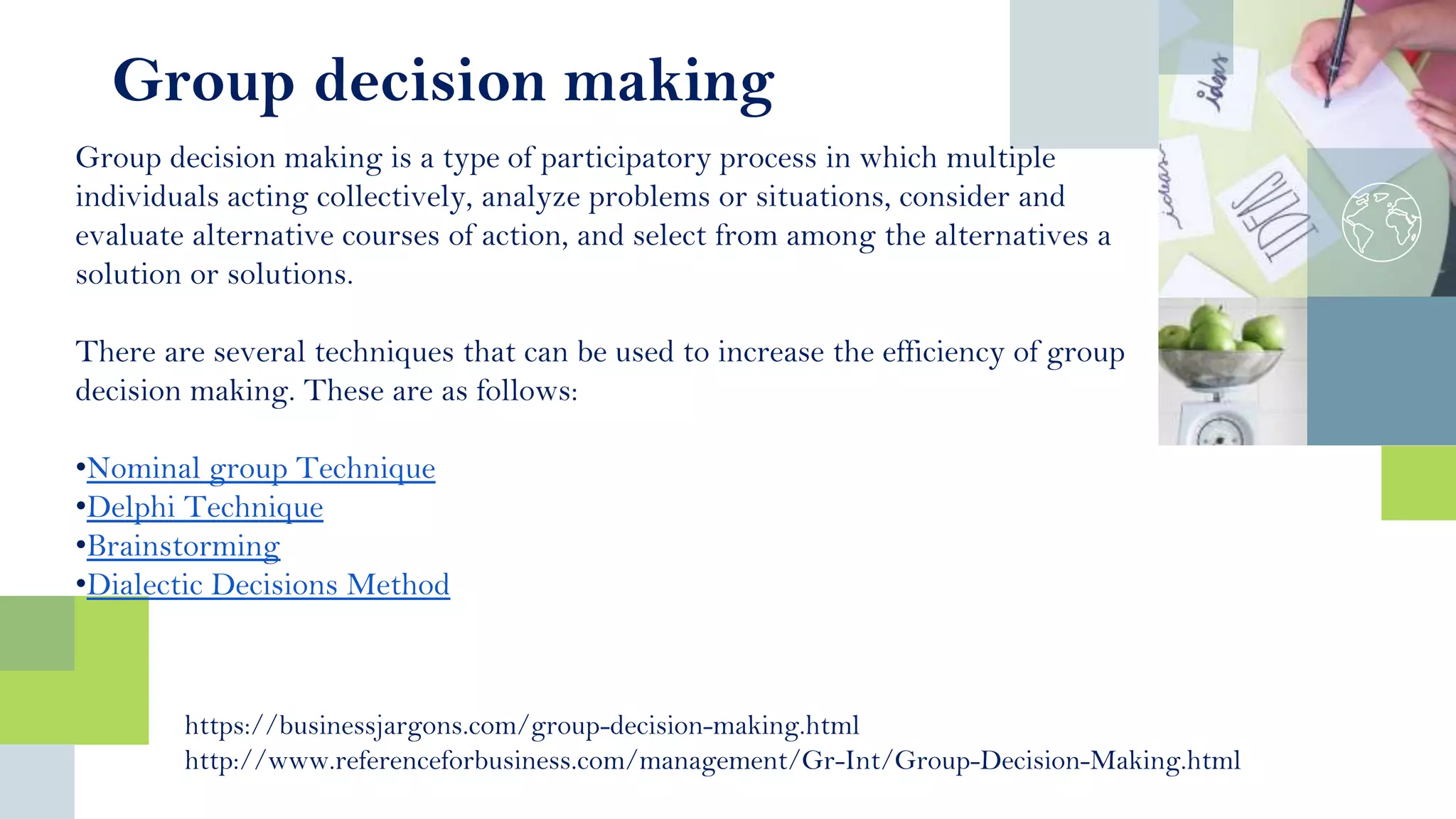 Group decision making is a type of participatory process in which multiple
individuals acting collectively, analyze problems or situations, consider and
evaluate alternative courses of action, and select from among the alternatives a
solution or solutions.
There are several techniques that can be used to increase the efficiency of group
decision making. These are as follows:
•Nominal group Technique
•Delphi Technique
•Brainstorming
•Dialectic Decisions Method
https://businessjargons.com/group-decision-making.html
http://www.referenceforbusiness.com/management/Gr-Int/Group-Decision-Making.html
Group decision making
 