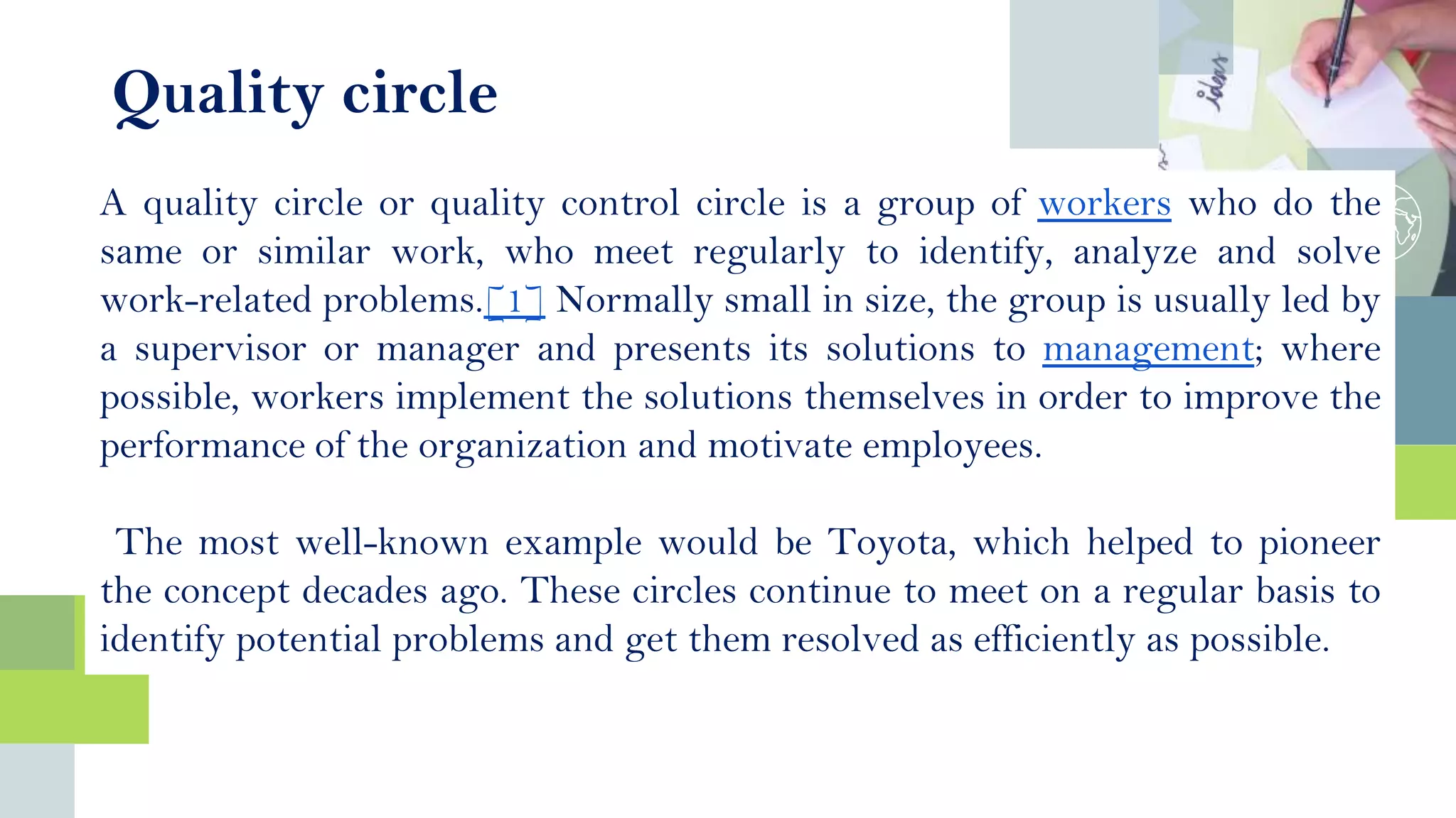 Quality circle
A quality circle or quality control circle is a group of workers who do the
same or similar work, who meet regularly to identify, analyze and solve
work-related problems.[1] Normally small in size, the group is usually led by
a supervisor or manager and presents its solutions to management; where
possible, workers implement the solutions themselves in order to improve the
performance of the organization and motivate employees.
The most well-known example would be Toyota, which helped to pioneer
the concept decades ago. These circles continue to meet on a regular basis to
identify potential problems and get them resolved as efficiently as possible.
 