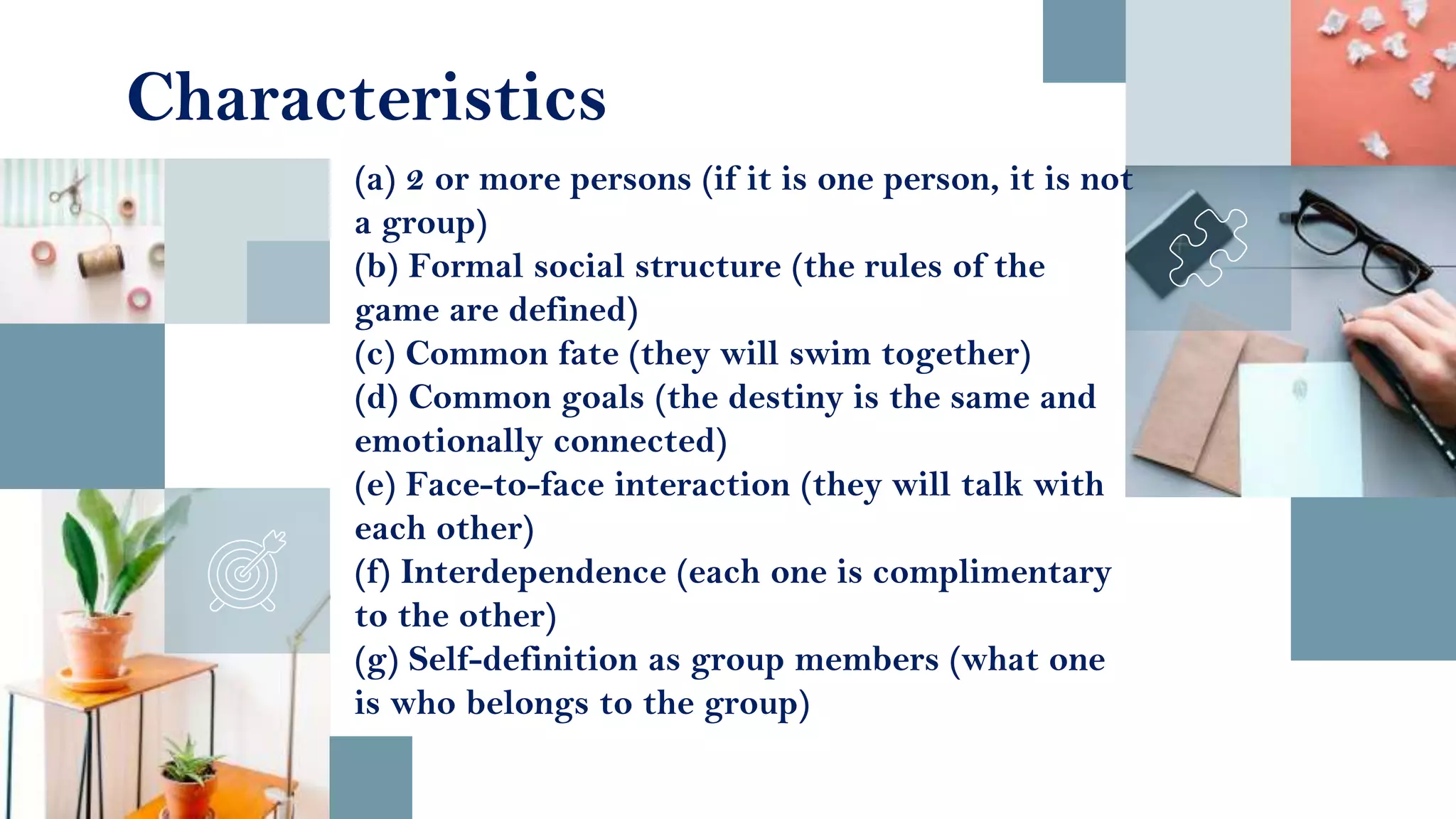 (a) 2 or more persons (if it is one person, it is not
a group)
(b) Formal social structure (the rules of the
game are defined)
(c) Common fate (they will swim together)
(d) Common goals (the destiny is the same and
emotionally connected)
(e) Face-to-face interaction (they will talk with
each other)
(f) Interdependence (each one is complimentary
to the other)
(g) Self-definition as group members (what one
is who belongs to the group)
Characteristics
 