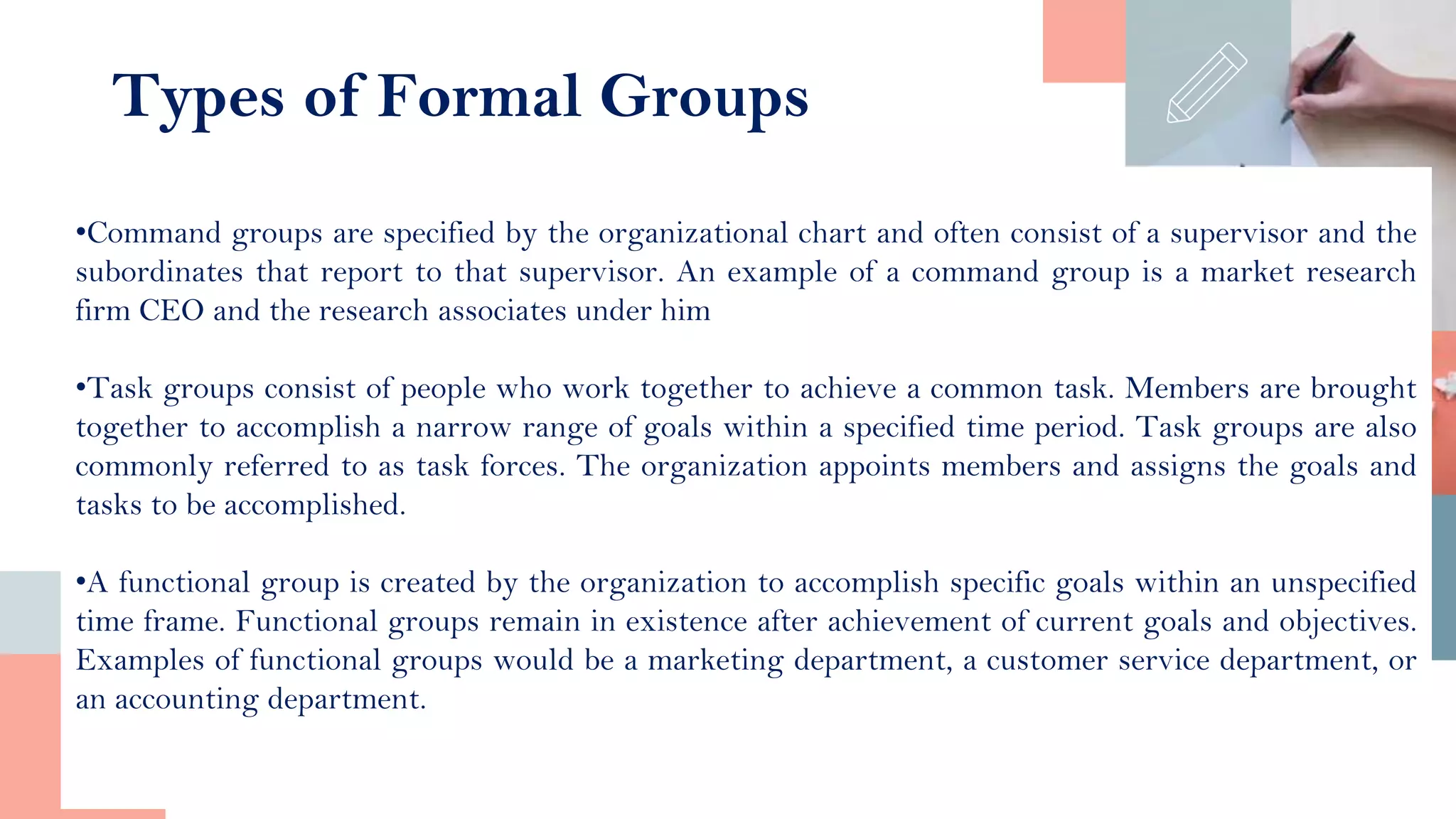 •Command groups are specified by the organizational chart and often consist of a supervisor and the
subordinates that report to that supervisor. An example of a command group is a market research
firm CEO and the research associates under him
•Task groups consist of people who work together to achieve a common task. Members are brought
together to accomplish a narrow range of goals within a specified time period. Task groups are also
commonly referred to as task forces. The organization appoints members and assigns the goals and
tasks to be accomplished.
•A functional group is created by the organization to accomplish specific goals within an unspecified
time frame. Functional groups remain in existence after achievement of current goals and objectives.
Examples of functional groups would be a marketing department, a customer service department, or
an accounting department.
Types of Formal Groups
 