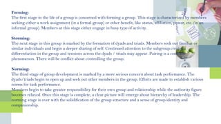 Forming:
The first stage in the life of a group is concerned with forming a group. This stage is characterized by members
seeking either a work assignment (in a formal group) or other benefit, like status, affiliation, power, etc. (in an
informal group). Members at this stage either engage in busy type of activity.
Storming:
The next stage in this group is marked by the formation of dyads and triads. Members seek out familiar or
similar individuals and begin a deeper sharing of self. Continued attention to the subgroup creates a
differentiation in the group and tensions across the dyads / triads may appear. Pairing is a common
phenomenon. There will be conflict about controlling the group.
Norming:
The third stage of group development is marked by a more serious concern about task performance. The
dyads/triads begin to open up and seek out other members in the group. Efforts are made to establish various
norms for task performance.
Members begin to take greater responsibility for their own group and relationship while the authority figure
becomes relaxed. Once this stage is complete, a clear picture will emerge about hierarchy of leadership. The
norming stage is over with the solidification of the group structure and a sense of group identity and
companionship.
 