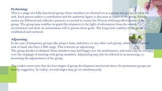 Performing:
This is a stage of a fully functional group where members see themselves as a group and get involved in the
task. Each person makes a contribution and the authority figure is also seen as a part of the group. Group
norms are followed and collective pressure is exerted to ensure the Process of Group effectiveness of the
group. The group may redefine its goals Development in the light of information from the outside
environment and show an autonomous will to pursue those goals. The long-term viability of the group is
established and nurtured.
Adjourning:
In the case of temporary groups, like project team, task force, or any other such group, which have a limited
task at hand, also have a fifth stage, This is known as adjourning.
The group decides to disband. Some members may feel happy over the performance, and some may be unhappy
over the stoppage of meeting with group members. Adjourning may also be referred to as mourning, i.e.
mourning the adjournment of the group.
The readers must note that the four stages of group development mentioned above for permanent groups are
merely suggestive. In reality, several stages may go on simultaneously.
 