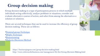 Group decision making is a type of participatory process in which multiple
individuals acting collectively, analyze problems or situations, consider and
evaluate alternative courses of action, and select from among the alternatives a
solution or solutions.
There are several techniques that can be used to increase the efficiency of group
decision making. These are as follows:
•Nominal group Technique
•Delphi Technique
•Brainstorming
•Dialectic Decisions Method
https://businessjargons.com/group-decision-making.html
http://www.referenceforbusiness.com/management/Gr-Int/Group-Decision-Making.html
Group decision making
 