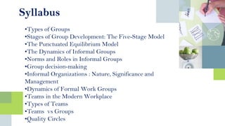 Syllabus
•Types of Groups
•Stages of Group Development: The Five-Stage Model
•The Punctuated Equilibrium Model
•The Dynamics of Informal Groups
•Norms and Roles in Informal Groups
•Group decision-making
•Informal Organizations : Nature, Significance and
Management
•Dynamics of Formal Work Groups
•Teams in the Modern Workplace
•Types of Teams
•Teams vs Groups
•Quality Circles
 