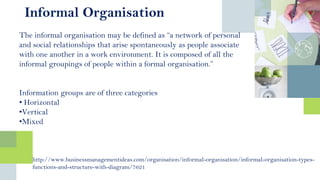 The informal organisation may be defined as “a network of personal
and social relationships that arise spontaneously as people associate
with one another in a work environment. It is composed of all the
informal groupings of people within a formal organisation.”
Information groups are of three categories
• Horizontal
•Vertical
•Mixed
Informal Organisation
http://www.businessmanagementideas.com/organisation/informal-organisation/informal-organisation-types-
functions-and-structure-with-diagram/7621
 