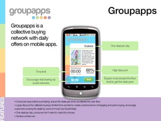 Groupapps
          Groupapps is a
          collective buying
          network with daily
          offers on mobile apps.                                                                              One deal per day




                                 Time limit                                         60%
                                                                                     DISCOUNT
                                                                                                               High discount


                       Encourage viral sharing via                                                     Buyers must exceed the floor
                           social networks                                                              level to get the deal open
EATURES




           • Consumer pays before purchasing: ensure the deals get done; accelerate the cash flow;
           • Large discount for collective buying in limited time and items: create a phenomenon of bargaing and panic buying, encourage
           customers wowing the deals by word-of-mouth (via Social Web);
           • One deal per day, consumer don’t need to make the choose;
           • Achieve a three-win.
 