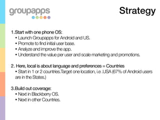 Strategy

1.Start with one phone OS:
  • Launch Groupapps for Android and US.
  • Promote to find initial user base.
  • Analyze and improve the app.
  • Understand the value per user and scale marketing and promotions.


2. Here, local is about language and preferences = Countries
  • Start in 1 or 2 countries.Target one location, i.e .USA (67% of Android users
  are in the States.)

3.Build out coverage:
  • Next in Blackberry OS.
  • Next in other Countries.
 