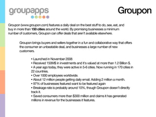 Groupon
Groupon (www.groupon.com) features a daily deal on the best stuff to do, see, eat, and
buy in more than 150 cities around the world. By promising businesses a minimum
number of customers, Groupon can offer deals that aren’t available elsewhere.

        Groupon brings buyers and sellers together in a fun and collaborative way that offers
        the consumer an unbeatable deal, and businesses a large number of new
        customers.

                • Launched in November 2008
                • Received 150M$ in investments and it's valued at more than 1.2 Billion $.
                • A year ago today, they were active in 5-6 cities. Now running in 170 cities in
                22 countries.
                • Over 1000 employees worldwide.
                • About 12 million people getting daily email. Adding 2 million a month.
                • 97% of businesses featured want to be featured again
                • Breakage rate is probably around 10%, though Groupon doesn’t directly
                track it.
                • Saved consumers more than $300 million and claims it has generated
                millions in revenue for the businesses it features.
 