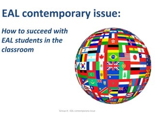 EAL contemporary issue:
How to succeed with
EAL students in the
classroom




                Group A - EAL contemporary issue
 