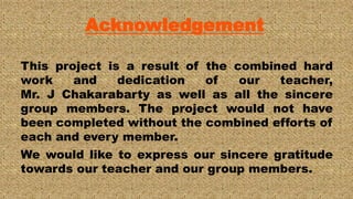 Acknowledgement
This project is a result of the combined hard
work and dedication of our teacher,
Mr. J Chakarabarty as well as all the sincere
group members. The project would not have
been completed without the combined efforts of
each and every member.
We would like to express our sincere gratitude
towards our teacher and our group members.
 