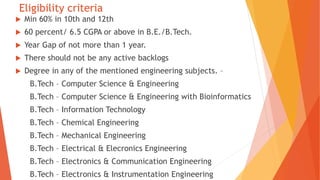 Eligibility criteria
 Min 60% in 10th and 12th
 60 percent/ 6.5 CGPA or above in B.E./B.Tech.
 Year Gap of not more than 1 year.
 There should not be any active backlogs
 Degree in any of the mentioned engineering subjects. –
B.Tech – Computer Science & Engineering
B.Tech – Computer Science & Engineering with Bioinformatics
B.Tech – Information Technology
B.Tech – Chemical Engineering
B.Tech – Mechanical Engineering
B.Tech – Electrical & Elecronics Engineering
B.Tech – Electronics & Communication Engineering
B.Tech – Electronics & Instrumentation Engineering
 
