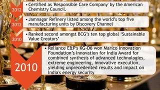 2012
•Certified as 'Responsible Care Company' by the American
Chemistry Council.
2012
•Jamnagar Refinery listed among the world’s top five
manufacturing units by Discovery Channel
2010
•Ranked second amongst BCG’s ten top global ‘Sustainable
Value Creators’
2010
• Reliance E&P's KG-D6 won Marico Innovation
Foundation’s Innovation for India Award for
combined synthesis of advanced technologies,
extreme engineering, innovative execution,
yielding unprecedented results and impact on
India's energy security
 