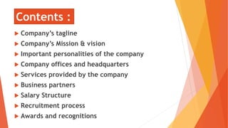 Contents :
 Company’s tagline
 Company’s Mission & vision
 Important personalities of the company
 Company offices and headquarters
 Services provided by the company
 Business partners
 Salary Structure
 Recruitment process
 Awards and recognitions
 