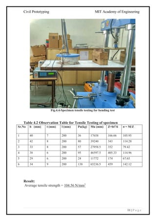 Civil Prototyping MIT Academy of Engineering
11 | P a g e
Fig.4.4-Specimen tensile testing for bending test
Table 4.2 Observation Table for Tensile Testing of specimen
Sr.No b (mm) t (mm) l (mm) Pu(kg) Mu (mm) Z=bt2/6 σ = M/Z
1 40 7 200 36 17658 166.66 105.95
2 42 8 200 80 39240 343 114.28
3 33 8 200 57 27958.5 352 79.42
4 38 6 200 95 46597.5 405.33 114.96
5 29 6 200 24 11772 174 67.65
6 34 9 200 138 65236.5 459 142.12
Result:
Average tensile strength = 104.56 N/mm2
 
