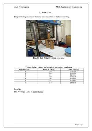 Civil Prototyping MIT Academy of Engineering
12 | P a g e
2. Joint Test
The joint testing is done on the same machine as that of the tension testing.
Fig.4.5 Tri-Axial Testing Machine
Table 4.3 observations for joints test for various specimens.
Specimen No. Load, P (in kg) Load, P (in N)
1 279 2736.99
2 207 2030.67
3 256 2511.36
4 164 1608.84
5 181 1775.61
6 258 2530.98
Results:
The Average Load is 2199.075 N
 