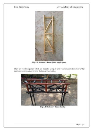 Civil Prototyping MIT Academy of Engineering
14 | P a g e
Fig-5.3 Baltimore Truss joints single panel
There are two truss panels which are made by using all above shown joints then two further
panels are joint together to form Baltimore truss bridge.
Fig-5.4 Baltimore Truss Bridge
 
