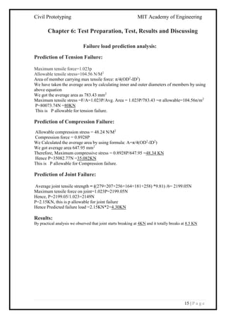 Civil Prototyping MIT Academy of Engineering
15 | P a g e
Chapter 6: Test Preparation, Test, Results and Discussing
Failure load prediction analysis:
Prediction of Tension Failure:
Maximum tensile force=1.023p
Allowable tensile stress=104.56 N/M2
Area of member carrying max tensile force: π/4(OD2
-ID2
)
We have taken the average area by calculating inner and outer diameters of members by using
above equation
We got the average area as 783.43 mm2
Maximum tensile stress =F/A=1.023P/Avg. Area = 1.023P/783.43 =σ allowable=104.56n/m2
P=80073.74N =80KN
This is P allowable for tension failure.
Prediction of Compression Failure:
Allowable compression stress = 48.24 N/M2
Compression force = 0.8928P
We Calculated the average area by using formula: A=π/4(OD2
-ID2
)
We got average area 647.95 mm2
Therefore, Maximum compressive stress = 0.8928P/647.95 =48.34 KN
Hence P=35082.77N =35.082KN
This is P allowable for Compression failure.
Prediction of Joint Failure:
Average joint tensile strength = ((279+207+256+164+181+258) *9.81) /6= 2199.05N
Maximum tensile force on joint=1.023P=2199.05N
Hence, P=2199.05/1.023=2149N
P=2.15KN, this is p allowable for joint failure
Hence Predicted failure load =2.15KN*2=4.30KN
Results:
By practical analysis we observed that joint starts breaking at 4KN and it totally breaks at 8.5 KN
 