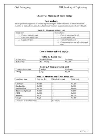 Civil Prototyping MIT Academy of Engineering
4 | P a g e
Chapter 2: Planning of Truss Bridge
Cost analysis:
It is a systematic approach to estimating the strengths and weaknesses of alternatives (for
example in transactions, activities, functional business requirements or projects investments)
Table 2.1 direct and indirect cost
Cost estimation (For 5 days): -
Table 2.2 Labor cost
Skilled labor Unskilled labor Total cost
Rs 500/day Rs 150/day Rs 3250
Table 2.3 Transportation cost
Transportation cost Weight Total cost
100/kg 3kg Rs 300
Table 2.4 Machine and Tools hired cost
Machines used Cost per day No of days used Total cost
Chop saw Rs 150 5 Rs 750
Hand driller Rs 100 5 Rs 500
Radial driller Rs 200 2 Rs 400
Bench sand grinder Rs 100 5 Rs 500
CTM Rs 100 2 Rs 200
Hammer Rs 30 5 Rs 150
Chisel Rs 20 5 Rs 100
Direct cost Indirect cost
1. Cost of material used 1. Cost of machines hired
2. Unskilled labour cost 2. Skilled labour cost
3. Electricity cost 3. Transportation cost
4. Communication and advertisement
cost
Total cost of machine hired Rs 2600/-
 