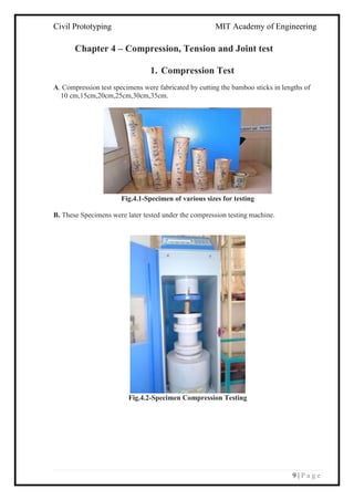 Civil Prototyping MIT Academy of Engineering
9 | P a g e
Chapter 4 – Compression, Tension and Joint test
1. Compression Test
A. Compression test specimens were fabricated by cutting the bamboo sticks in lengths of
10 cm,15cm,20cm,25cm,30cm,35cm.
Fig.4.1-Specimen of various sizes for testing
B. These Specimens were later tested under the compression testing machine.
Fig.4.2-Specimen Compression Testing
 