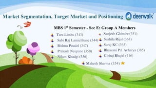 Market Segmentation, Target Market and Positioning
MBS 1st Semester - Sec E: Group A Members
Tara Limbu (343)
Sabi Raj Lamichhane (344)
Bishnu Poudel (347)
Prakash Neupane (350)
Nilam Khadgi (356)
Sanjeeb Ghimire (351)
Sushila Rijal (363)
Suraj KC (365)
Bhawani Pd. Acharya (385)
Giriraj Bhujel (416)
Mahesh Sharma (354)
 