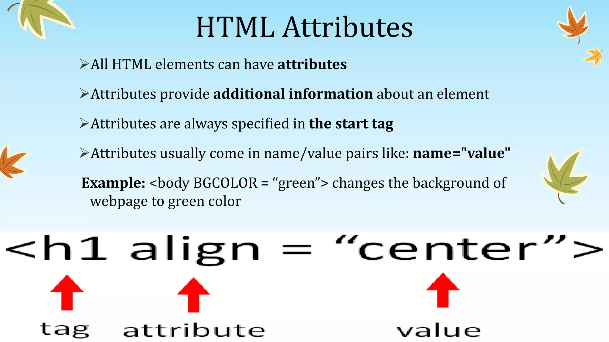 HTML Attributes
All HTML elements can have attributes
Attributes provide additional information about an element
Attributes are always specified in the start tag
Attributes usually come in name/value pairs like: name="value"
Example: <body BGCOLOR = “green”> changes the background of
webpage to green color
 