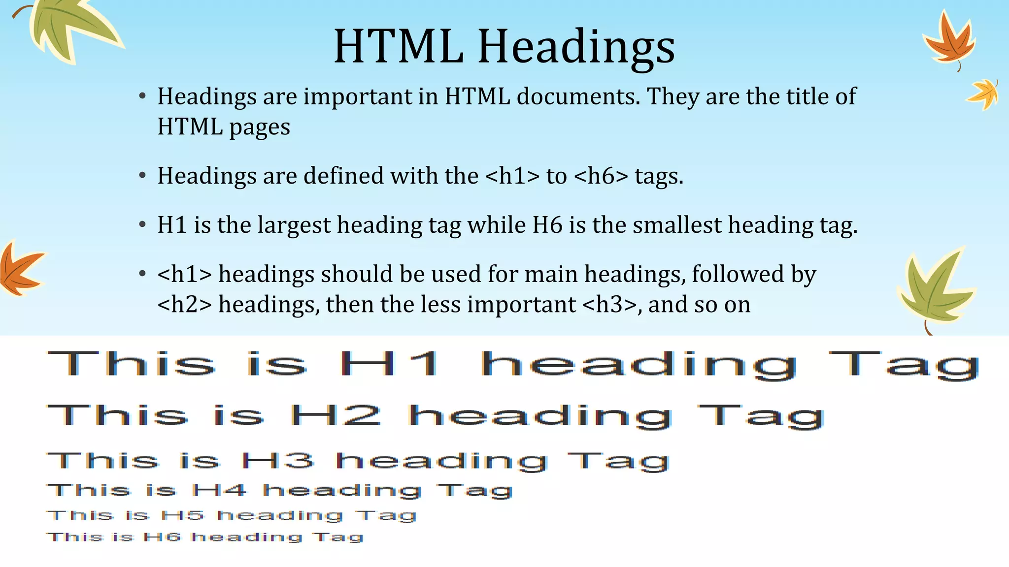 HTML Headings
• Headings are important in HTML documents. They are the title of
HTML pages
• Headings are defined with the <h1> to <h6> tags.
• H1 is the largest heading tag while H6 is the smallest heading tag.
• <h1> headings should be used for main headings, followed by
<h2> headings, then the less important <h3>, and so on
 