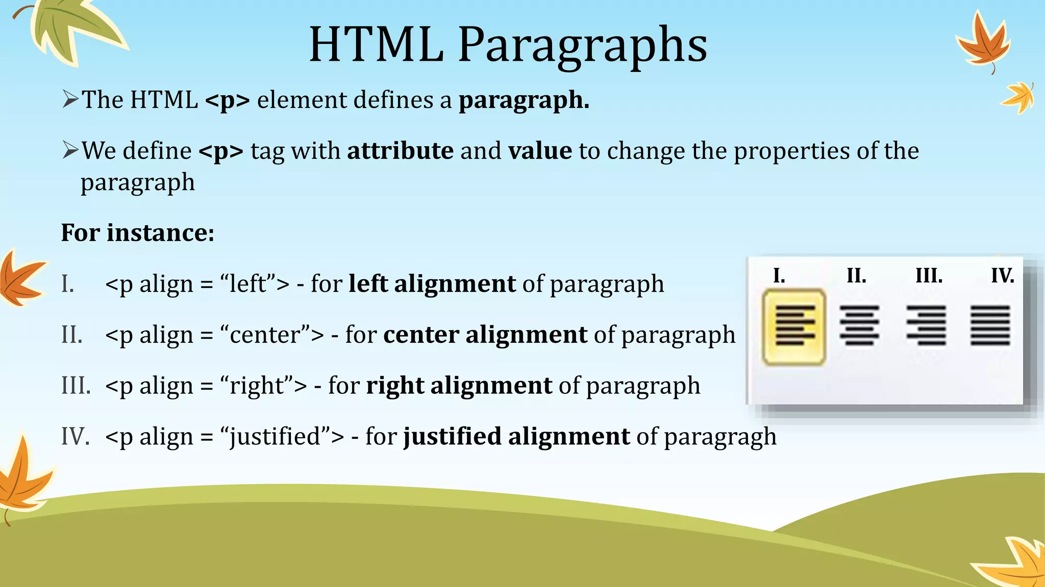 HTML Paragraphs
The HTML <p> element defines a paragraph.
We define <p> tag with attribute and value to change the properties of the
paragraph
For instance:
I. <p align = “left”> - for left alignment of paragraph
II. <p align = “center”> - for center alignment of paragraph
III. <p align = “right”> - for right alignment of paragraph
IV. <p align = “justified”> - for justified alignment of paragragh
I. II. III. IV.
 
