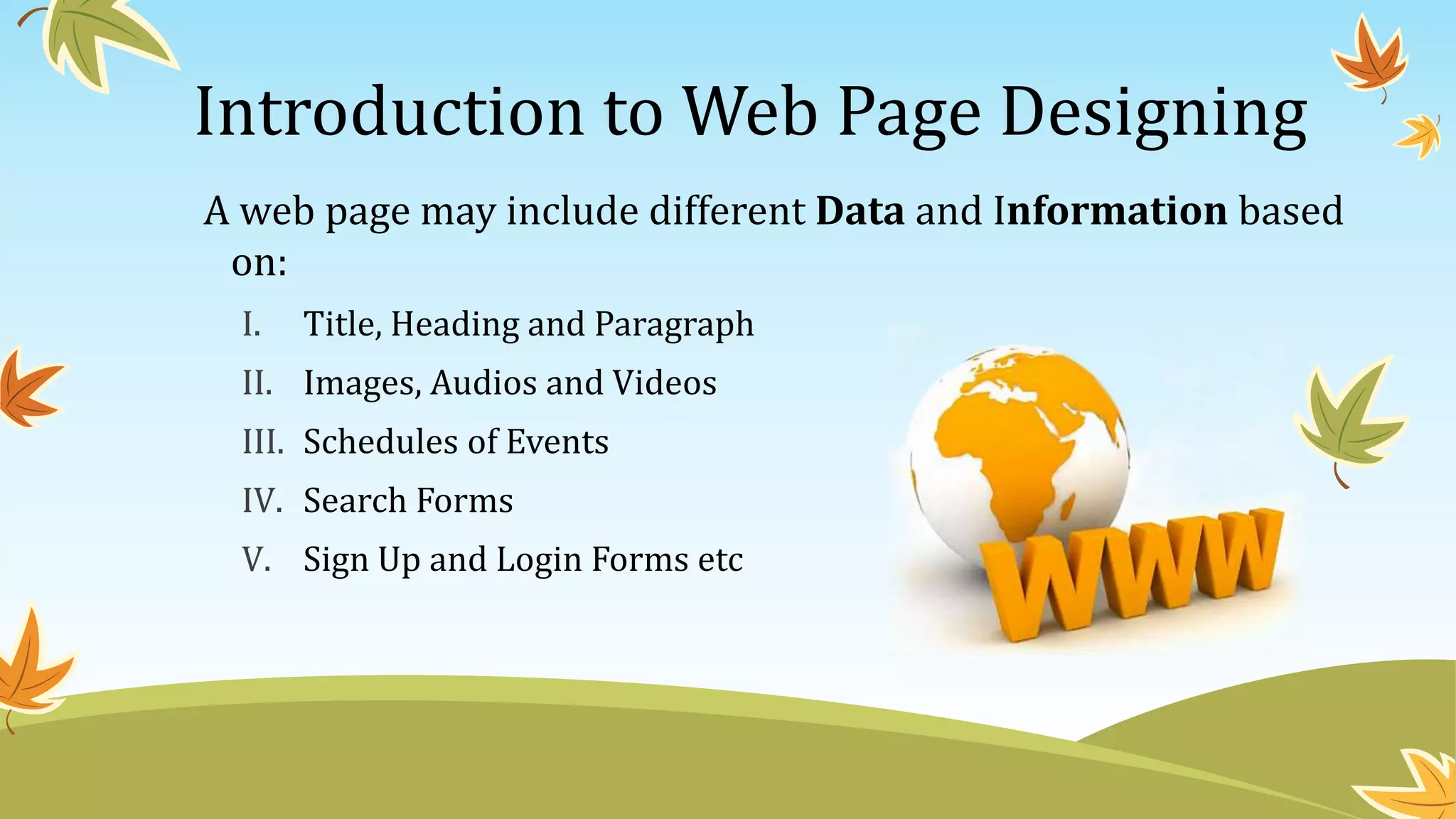 Introduction to Web Page Designing
A web page may include different Data and Information based
on:
I. Title, Heading and Paragraph
II. Images, Audios and Videos
III. Schedules of Events
IV. Search Forms
V. Sign Up and Login Forms etc
 