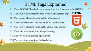 HTML Tags Explained
I. The <!DOCTYPE html> declaration defines this document to be HTML5
II. The <html> element is the root element of an HTML page
III. The <head> element contains title of document
IV. The <title> element specifies a title for the document
V. The <body> element contains the visible page content
VI. The <h1> element defines a large heading
VII. The <p> element defines a paragraph
VIII.The <b> element defines the bold of text
 