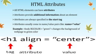 HTML Attributes
All HTML elements can have attributes
Attributes provide additional information about an element
Attributes are always specified in the start tag
Attributes usually come in name/value pairs like: name="value"
Example: <body BGCOLOR = “green”> changes the background of
webpage to green color
 