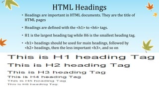HTML Headings
• Headings are important in HTML documents. They are the title of
HTML pages
• Headings are defined with the <h1> to <h6> tags.
• H1 is the largest heading tag while H6 is the smallest heading tag.
• <h1> headings should be used for main headings, followed by
<h2> headings, then the less important <h3>, and so on
 