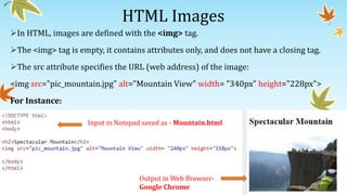 HTML Images
In HTML, images are defined with the <img> tag.
The <img> tag is empty, it contains attributes only, and does not have a closing tag.
The src attribute specifies the URL (web address) of the image:
<img src="pic_mountain.jpg" alt="Mountain View" width= "340px" height="228px">
For Instance:
Input in Notepad saved as - Mountain.html
Output in Web Browser-
Google Chrome
 
