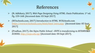 References
 (N. Adhikary, 2017). Web Page Designing Using HTML .Oasis Publication. 1st ed.
Pg. 159-168. [Accessed date: 03 Sept 2017]
 (W3schools.com, 2017) Introduction to HTML. W3Schools.com
https://www.w3schools.com/html/html_intro.asp/ [Accessed date: 05 Sept
2017]
 (Pradhan, 2017). Om Vajra Public School - OVPS is transforming to RITAMVARA
SCHOOL http://ovps.edu.np/ [Accessed date: 04 Sept 2017].
 
