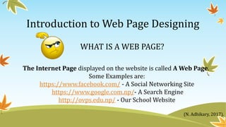 Introduction to Web Page Designing
WHAT IS A WEB PAGE?
The Internet Page displayed on the website is called A Web Page.
Some Examples are:
https://www.facebook.com/ - A Social Networking Site
https://www.google.com.np/- A Search Engine
http://ovps.edu.np/ - Our School Website
(N. Adhikary, 2017).
 