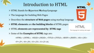 Introduction to HTML
 HTML Stands for Hypertext Markup Language
 The language for building Web Pages
 Describes the structure of Web pages using markup language
 HTML elements are the building blocks of HTML pages
 HTML elements are represented by HTML tags
 Some of the Examples of HTML tags are:
<HTML> </HTML>, <HEAD></HEAD>, <TITLE></TITLE>, <BODY></BODY>, <H1></H1>
<P></P>, <B></B>, <U></U>, <I></I> etc.
 
