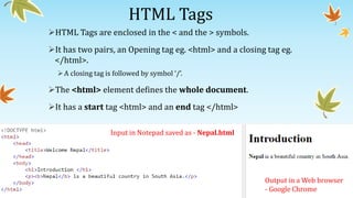 HTML Tags
HTML Tags are enclosed in the < and the > symbols.
It has two pairs, an Opening tag eg. <html> and a closing tag eg.
</html>.
A closing tag is followed by symbol ‘/’.
The <html> element defines the whole document.
It has a start tag <html> and an end tag </html>
Input in Notepad saved as - Nepal.html
Output in a Web browser
- Google Chrome
 