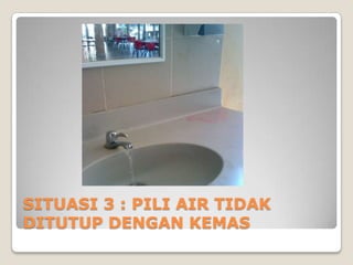 SITUASI 3 : PILI AIR TIDAK
DITUTUP DENGAN KEMAS
 