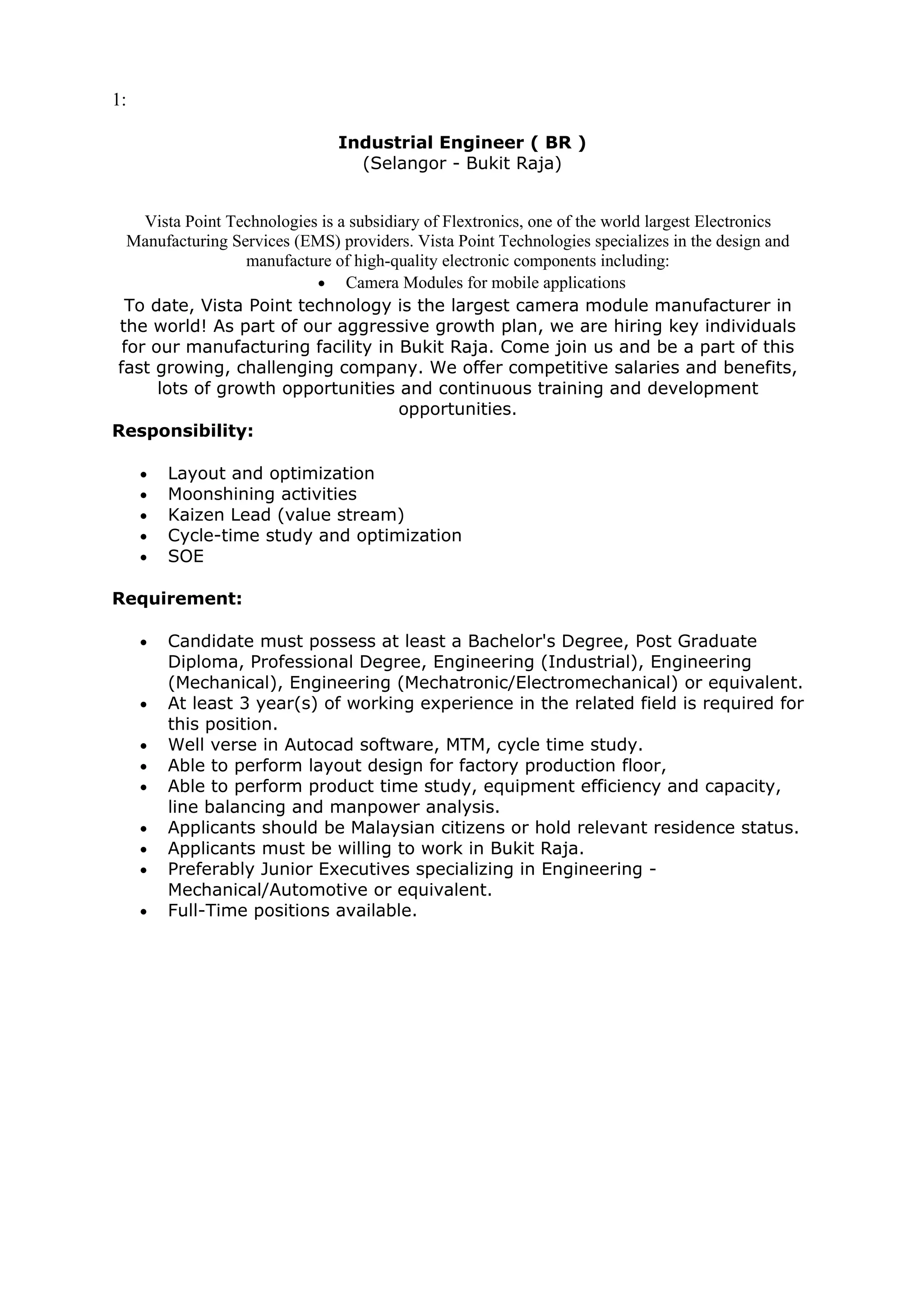 1:

                                Industrial Engineer ( BR )
                                  (Selangor - Bukit Raja)


    Vista Point Technologies is a subsidiary of Flextronics, one of the world largest Electronics
  Manufacturing Services (EMS) providers. Vista Point Technologies specializes in the design and
                  manufacture of high-quality electronic components including:
                            • Camera Modules for mobile applications
  To date, Vista Point technology is the largest camera module manufacturer in
 the world! As part of our aggressive growth plan, we are hiring key individuals
 for our manufacturing facility in Bukit Raja. Come join us and be a part of this
fast growing, challenging company. We offer competitive salaries and benefits,
      lots of growth opportunities and continuous training and development
                                         opportunities.
Responsibility:

     •   Layout and optimization
     •   Moonshining activities
     •   Kaizen Lead (value stream)
     •   Cycle-time study and optimization
     •   SOE

Requirement:

     •   Candidate must possess at least a Bachelor's Degree, Post Graduate
         Diploma, Professional Degree, Engineering (Industrial), Engineering
         (Mechanical), Engineering (Mechatronic/Electromechanical) or equivalent.
     •   At least 3 year(s) of working experience in the related field is required for
         this position.
     •   Well verse in Autocad software, MTM, cycle time study.
     •   Able to perform layout design for factory production floor,
     •   Able to perform product time study, equipment efficiency and capacity,
         line balancing and manpower analysis.
     •   Applicants should be Malaysian citizens or hold relevant residence status.
     •   Applicants must be willing to work in Bukit Raja.
     •   Preferably Junior Executives specializing in Engineering -
         Mechanical/Automotive or equivalent.
     •   Full-Time positions available.
 