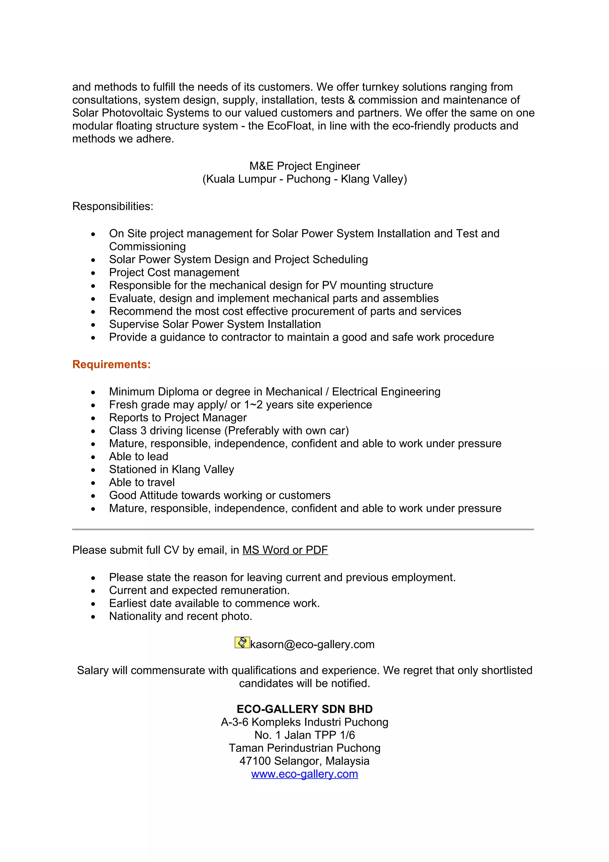 and methods to fulfill the needs of its customers. We offer turnkey solutions ranging from
consultations, system design, supply, installation, tests & commission and maintenance of
Solar Photovoltaic Systems to our valued customers and partners. We offer the same on one
modular floating structure system - the EcoFloat, in line with the eco-friendly products and
methods we adhere.

                                  M&E Project Engineer
                         (Kuala Lumpur - Puchong - Klang Valley)

Responsibilities:

   •   On Site project management for Solar Power System Installation and Test and
       Commissioning
   •   Solar Power System Design and Project Scheduling
   •   Project Cost management
   •   Responsible for the mechanical design for PV mounting structure
   •   Evaluate, design and implement mechanical parts and assemblies
   •   Recommend the most cost effective procurement of parts and services
   •   Supervise Solar Power System Installation
   •   Provide a guidance to contractor to maintain a good and safe work procedure

Requirements:

   •   Minimum Diploma or degree in Mechanical / Electrical Engineering
   •   Fresh grade may apply/ or 1~2 years site experience
   •   Reports to Project Manager
   •   Class 3 driving license (Preferably with own car)
   •   Mature, responsible, independence, confident and able to work under pressure
   •   Able to lead
   •   Stationed in Klang Valley
   •   Able to travel
   •   Good Attitude towards working or customers
   •   Mature, responsible, independence, confident and able to work under pressure


Please submit full CV by email, in MS Word or PDF

   •   Please state the reason for leaving current and previous employment.
   •   Current and expected remuneration.
   •   Earliest date available to commence work.
   •   Nationality and recent photo.

                                   kasorn@eco-gallery.com

Salary will commensurate with qualifications and experience. We regret that only shortlisted
                               candidates will be notified.

                                ECO-GALLERY SDN BHD
                             A-3-6 Kompleks Industri Puchong
                                   No. 1 Jalan TPP 1/6
                              Taman Perindustrian Puchong
                                47100 Selangor, Malaysia
                                   www.eco-gallery.com
 