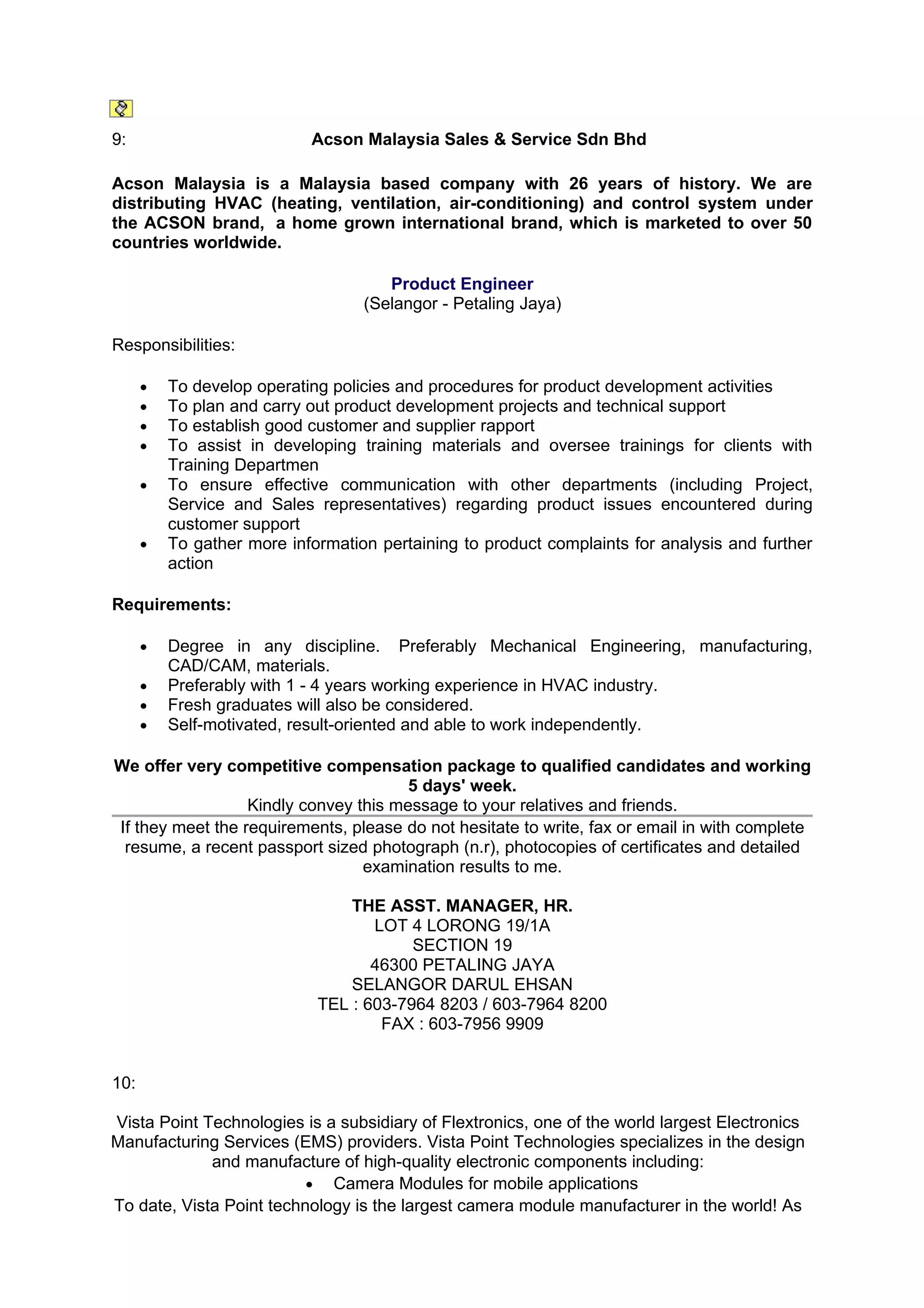 9:                          Acson Malaysia Sales & Service Sdn Bhd

Acson Malaysia is a Malaysia based company with 26 years of history. We are
distributing HVAC (heating, ventilation, air-conditioning) and control system under
the ACSON brand, a home grown international brand, which is marketed to over 50
countries worldwide.

                                      Product Engineer
                                   (Selangor - Petaling Jaya)

Responsibilities:

      •   To develop operating policies and procedures for product development activities
      •   To plan and carry out product development projects and technical support
      •   To establish good customer and supplier rapport
      •   To assist in developing training materials and oversee trainings for clients with
          Training Departmen
      •   To ensure effective communication with other departments (including Project,
          Service and Sales representatives) regarding product issues encountered during
          customer support
      •   To gather more information pertaining to product complaints for analysis and further
          action

Requirements:

      •   Degree in any discipline. Preferably Mechanical Engineering, manufacturing,
          CAD/CAM, materials.
      •   Preferably with 1 - 4 years working experience in HVAC industry.
      •   Fresh graduates will also be considered.
      •   Self-motivated, result-oriented and able to work independently.

We offer very competitive compensation package to qualified candidates and working
                                       5 days' week.
                  Kindly convey this message to your relatives and friends.
If they meet the requirements, please do not hesitate to write, fax or email in with complete
 resume, a recent passport sized photograph (n.r), photocopies of certificates and detailed
                                 examination results to me.

                                 THE ASST. MANAGER, HR.
                                    LOT 4 LORONG 19/1A
                                         SECTION 19
                                    46300 PETALING JAYA
                                 SELANGOR DARUL EHSAN
                             TEL : 603-7964 8203 / 603-7964 8200
                                     FAX : 603-7956 9909


10:

Vista Point Technologies is a subsidiary of Flextronics, one of the world largest Electronics
Manufacturing Services (EMS) providers. Vista Point Technologies specializes in the design
             and manufacture of high-quality electronic components including:
                          • Camera Modules for mobile applications
To date, Vista Point technology is the largest camera module manufacturer in the world! As
 